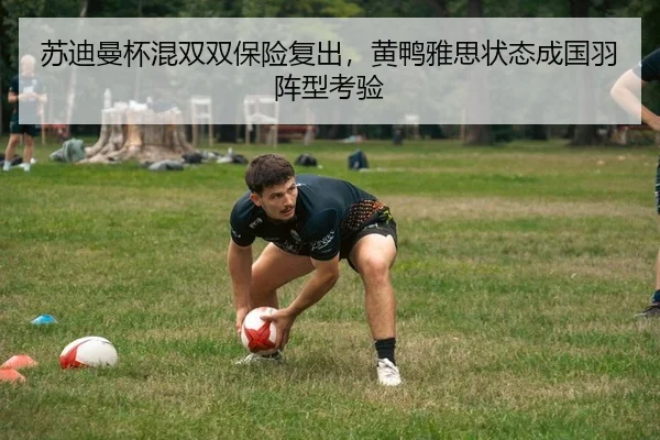 苏迪曼杯混双双保险复出，黄鸭雅思状态成国羽阵型考验