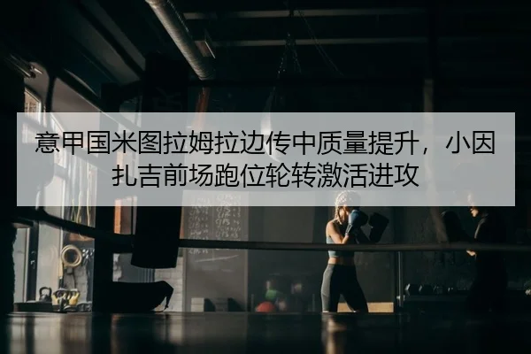 意甲国米图拉姆拉边传中质量提升，小因扎吉前场跑位轮转激活进攻